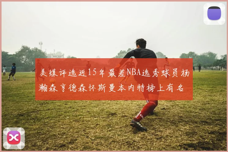 美媒评选近15年最差NBA选秀球员杨瀚森亨德森怀斯曼本内特榜上有名