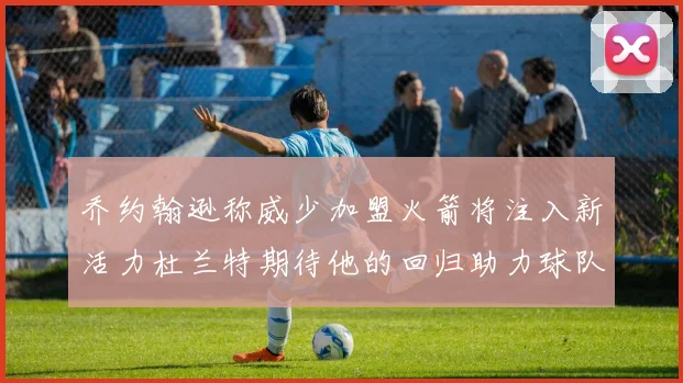 乔约翰逊称威少加盟火箭将注入新活力杜兰特期待他的回归助力球队
