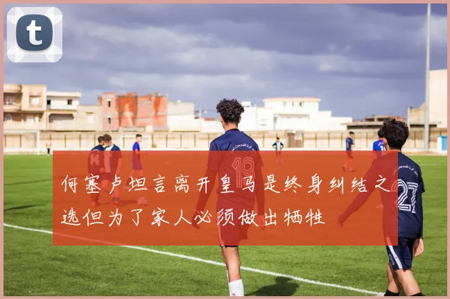 何塞卢坦言离开皇马是终身纠结之选但为了家人必须做出牺牲