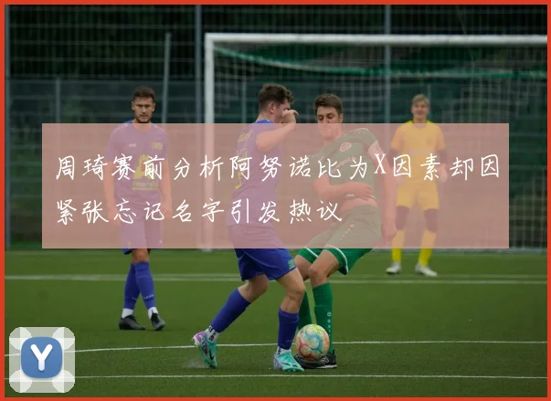 周琦赛前分析阿努诺比为X因素却因紧张忘记名字引发热议