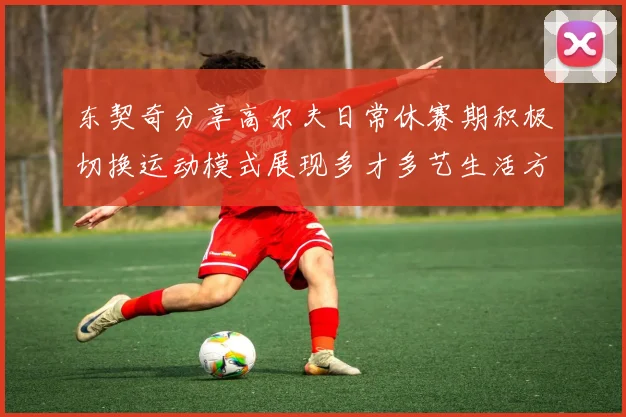东契奇分享高尔夫日常休赛期积极切换运动模式展现多才多艺生活方式