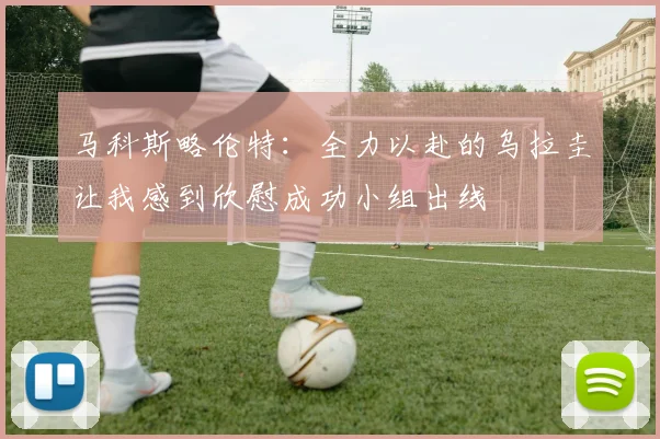 马科斯略伦特：全力以赴的乌拉圭让我感到欣慰成功小组出线