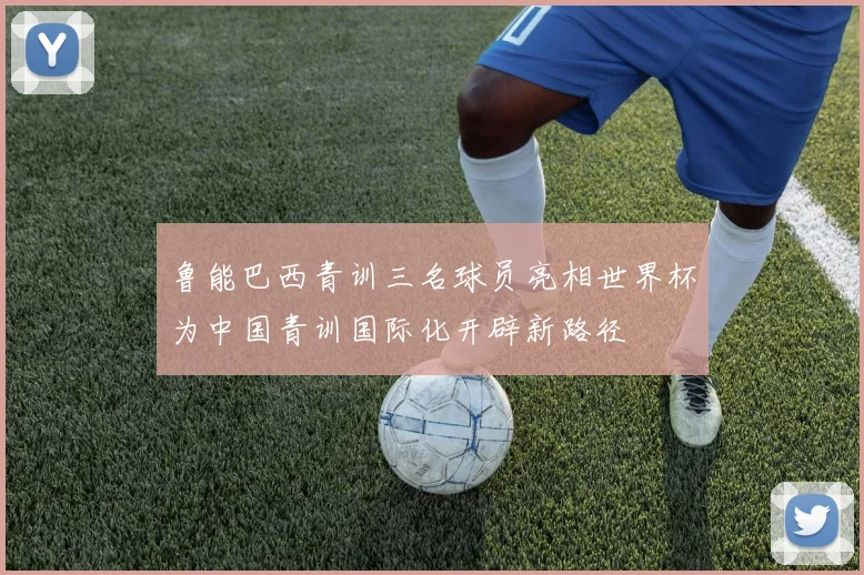 鲁能巴西青训三名球员亮相世界杯为中国青训国际化开辟新路径