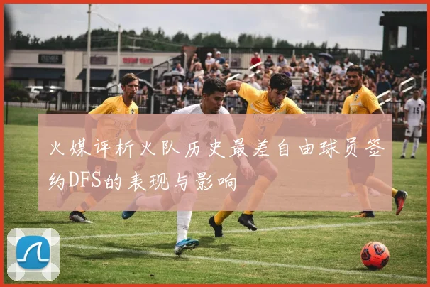火媒评析火队历史最差自由球员签约DFS的表现与影响