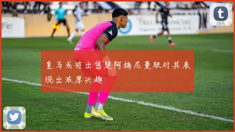 皇马或将出售楚阿梅尼曼联对其表现出浓厚兴趣