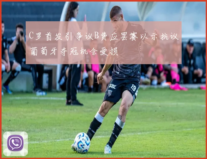C罗首发引争议B费应罢赛以示抗议葡萄牙夺冠机会受损