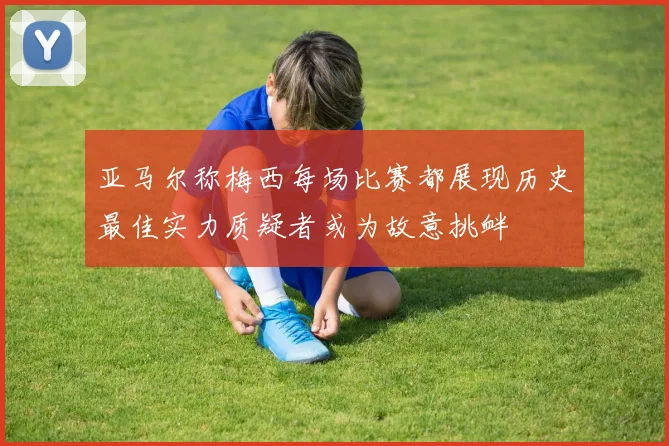 亚马尔称梅西每场比赛都展现历史最佳实力质疑者或为故意挑衅