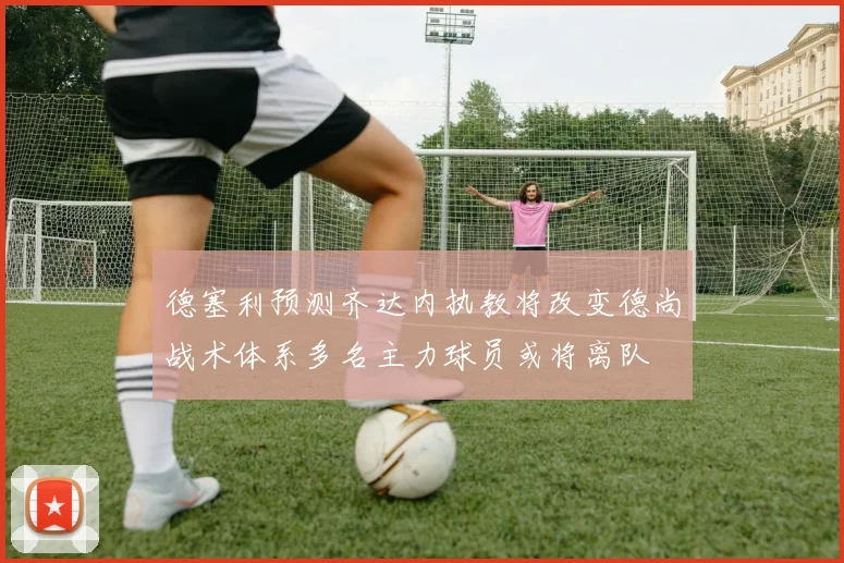 德塞利预测齐达内执教将改变德尚战术体系多名主力球员或将离队