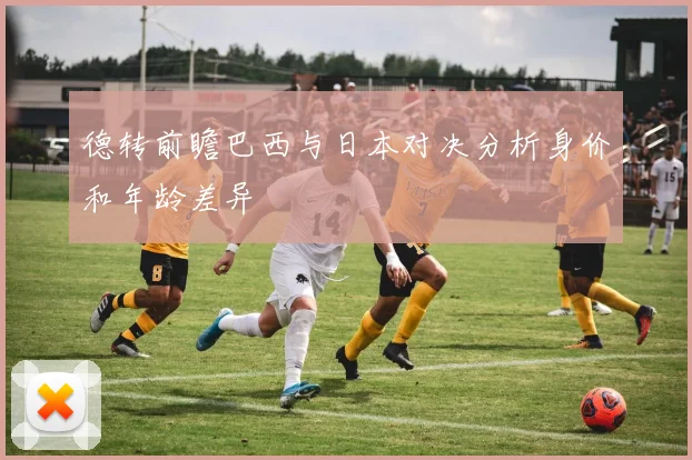 德转前瞻巴西与日本对决分析身价和年龄差异