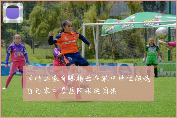 马特达蒙自曝梅西在家中地位超越自己家中悬挂阿根廷国旗
