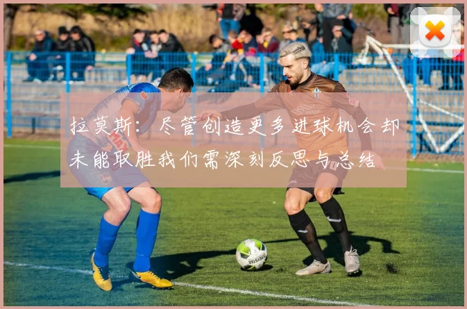拉莫斯：尽管创造更多进球机会却未能取胜我们需深刻反思与总结