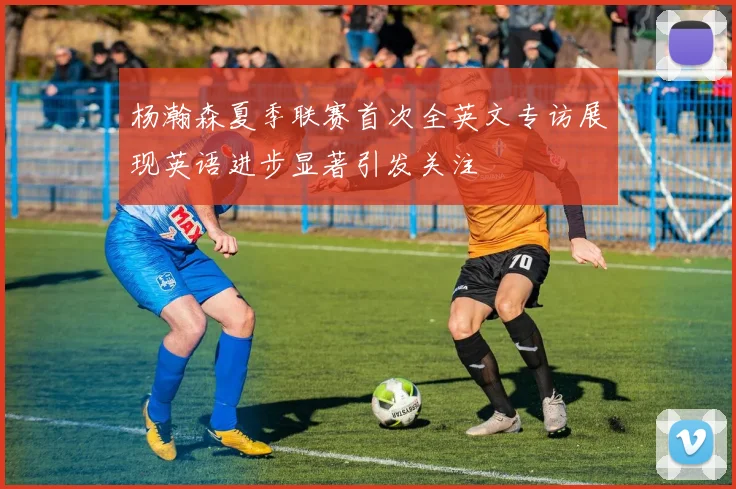杨瀚森夏季联赛首次全英文专访展现英语进步显著引发关注
