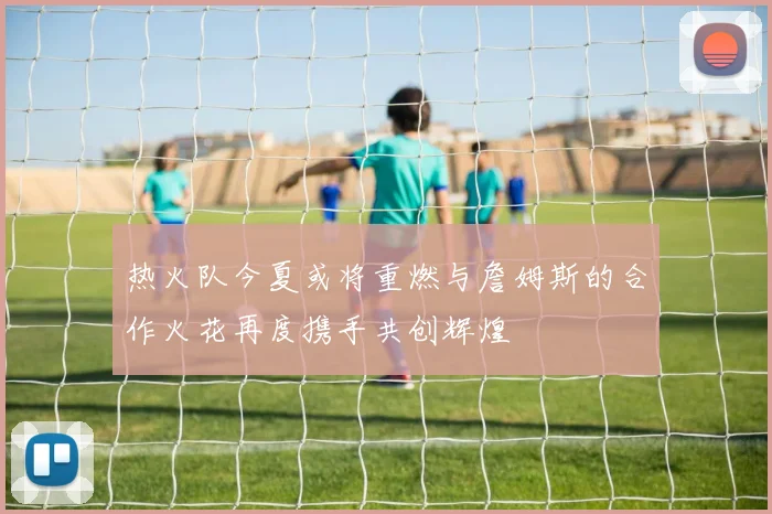 热火队今夏或将重燃与詹姆斯的合作火花再度携手共创辉煌