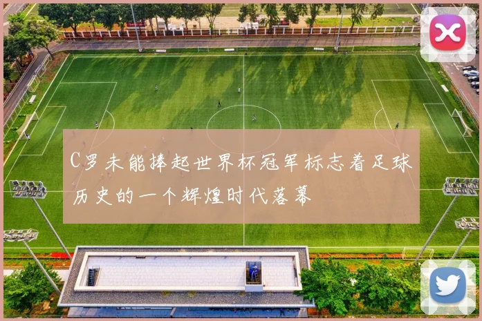 C罗未能捧起世界杯冠军标志着足球历史的一个辉煌时代落幕