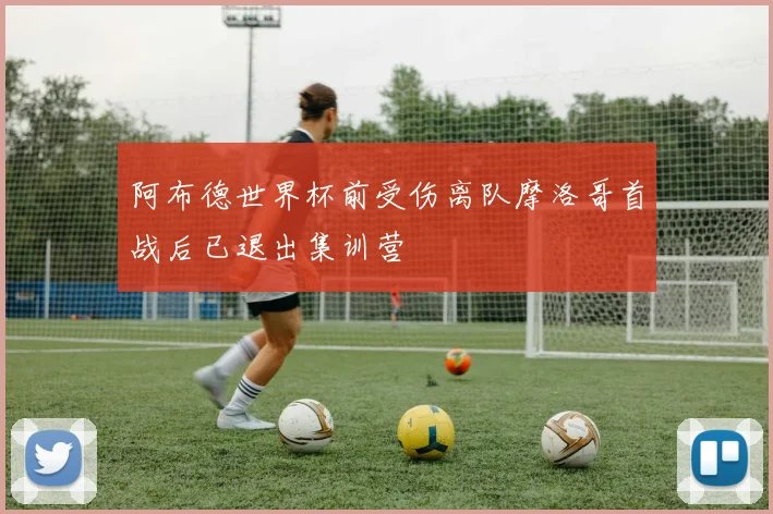 阿布德世界杯前受伤离队摩洛哥首战后已退出集训营